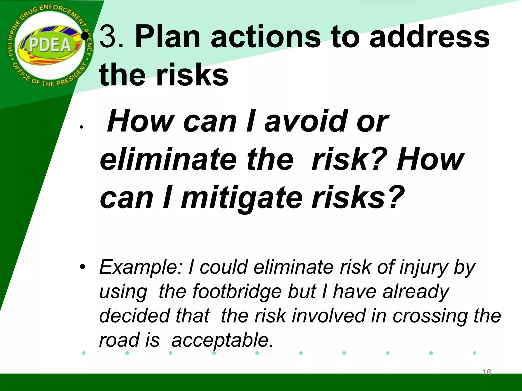• 3. Plan actions to address
the risks
• How can I avoid or
eliminate the risk? How
can I mitigate risks?
• Example: I could eliminate risk of injury by
using the footbridge but I have already
decided that the risk involved in crossing the
road is acceptable.
16
 