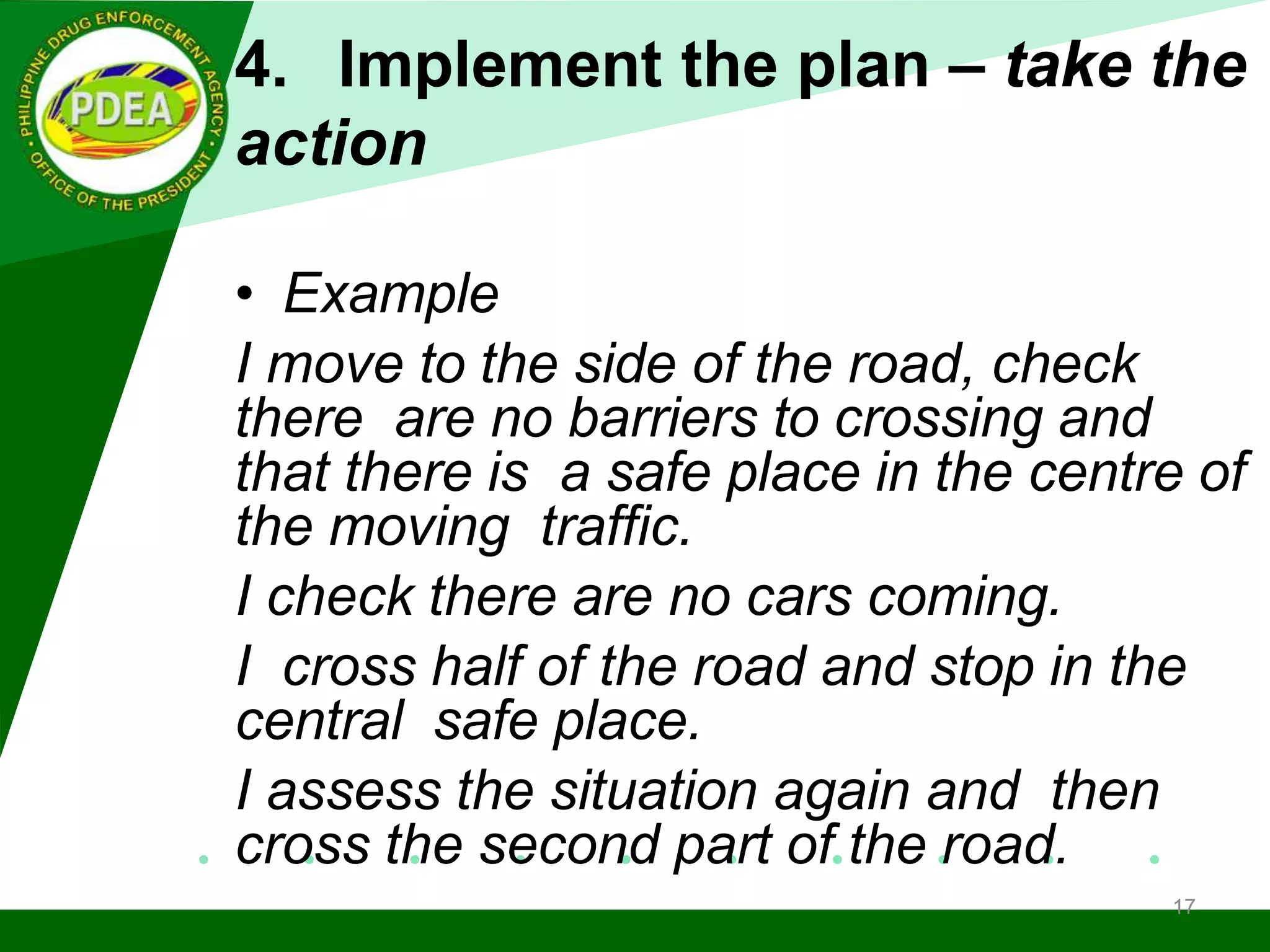 4. Implement the plan – take the
action
• Example
I move to the side of the road, check
there are no barriers to crossing and
that there is a safe place in the centre of
the moving traffic.
I check there are no cars coming.
I cross half of the road and stop in the
central safe place.
I assess the situation again and then
cross the second part of the road.
17
 