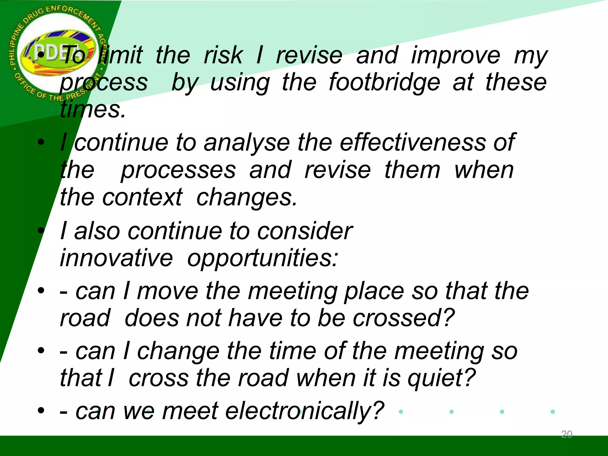 • To limit the risk I revise and improve my
process by using the footbridge at these
times.
• I continue to analyse the effectiveness of
the processes and revise them when
the context changes.
• I also continue to consider
innovative opportunities:
• - can I move the meeting place so that the
road does not have to be crossed?
• - can I change the time of the meeting so
that I cross the road when it is quiet?
• - can we meet electronically?
20
 