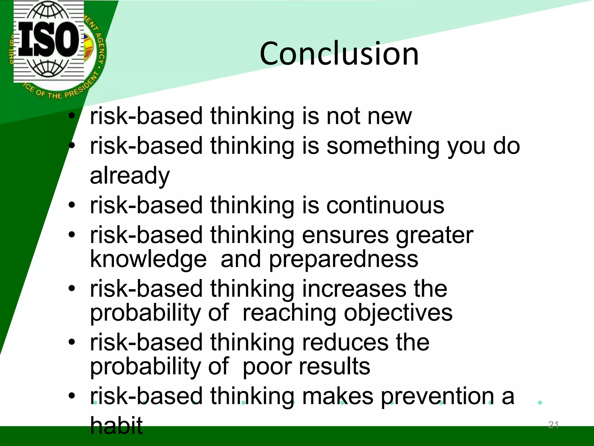 Conclusion
• risk-based thinking is not new
• risk-based thinking is something you do
already
• risk-based thinking is continuous
• risk-based thinking ensures greater
knowledge and preparedness
• risk-based thinking increases the
probability of reaching objectives
• risk-based thinking reduces the
probability of poor results
• risk-based thinking makes prevention a
habit 21
 