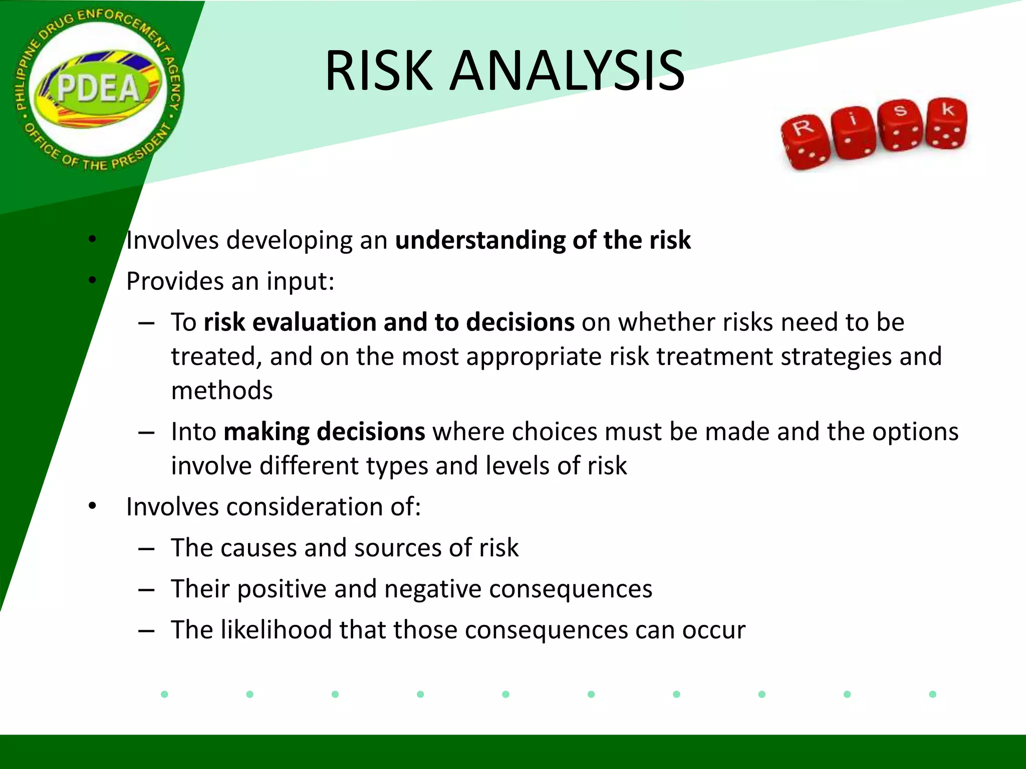 RISK ANALYSIS
• Involves developing an understanding of the risk
• Provides an input:
– To risk evaluation and to decisions on whether risks need to be
treated, and on the most appropriate risk treatment strategies and
methods
– Into making decisions where choices must be made and the options
involve different types and levels of risk
• Involves consideration of:
– The causes and sources of risk
– Their positive and negative consequences
– The likelihood that those consequences can occur
 