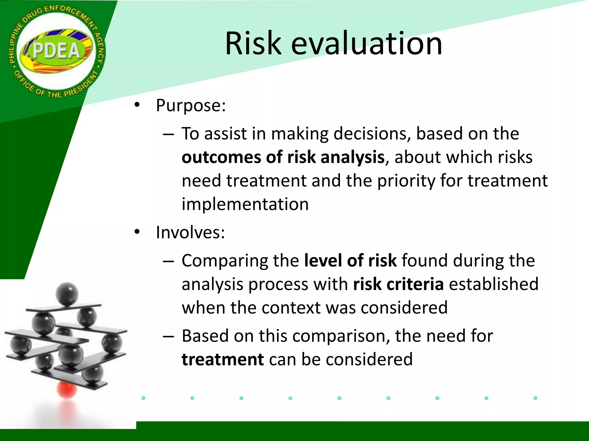 Risk evaluation
• Purpose:
– To assist in making decisions, based on the
outcomes of risk analysis, about which risks
need treatment and the priority for treatment
implementation
• Involves:
– Comparing the level of risk found during the
analysis process with risk criteria established
when the context was considered
– Based on this comparison, the need for
treatment can be considered
 