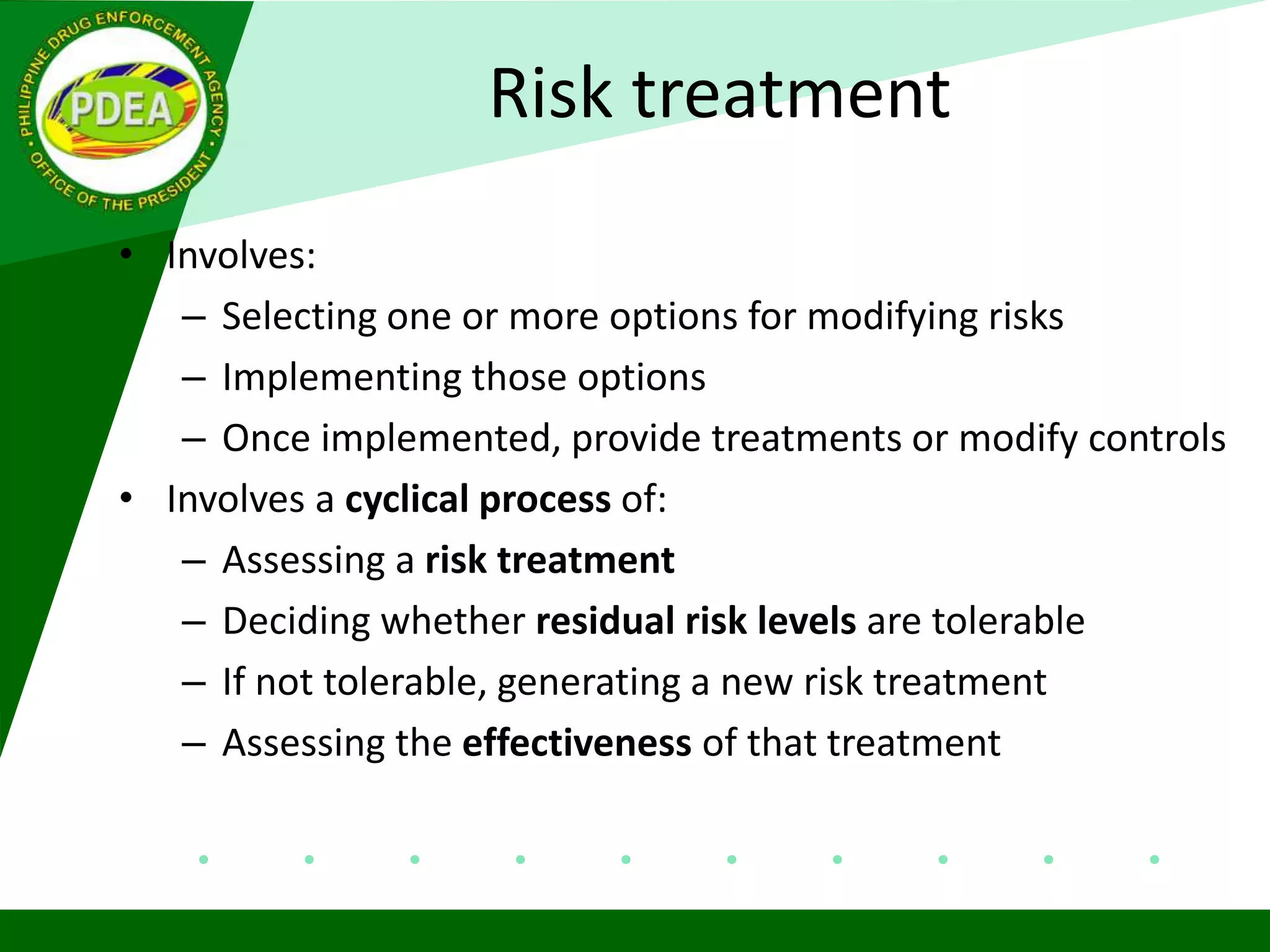 Risk treatment
• Involves:
– Selecting one or more options for modifying risks
– Implementing those options
– Once implemented, provide treatments or modify controls
• Involves a cyclical process of:
– Assessing a risk treatment
– Deciding whether residual risk levels are tolerable
– If not tolerable, generating a new risk treatment
– Assessing the effectiveness of that treatment
 