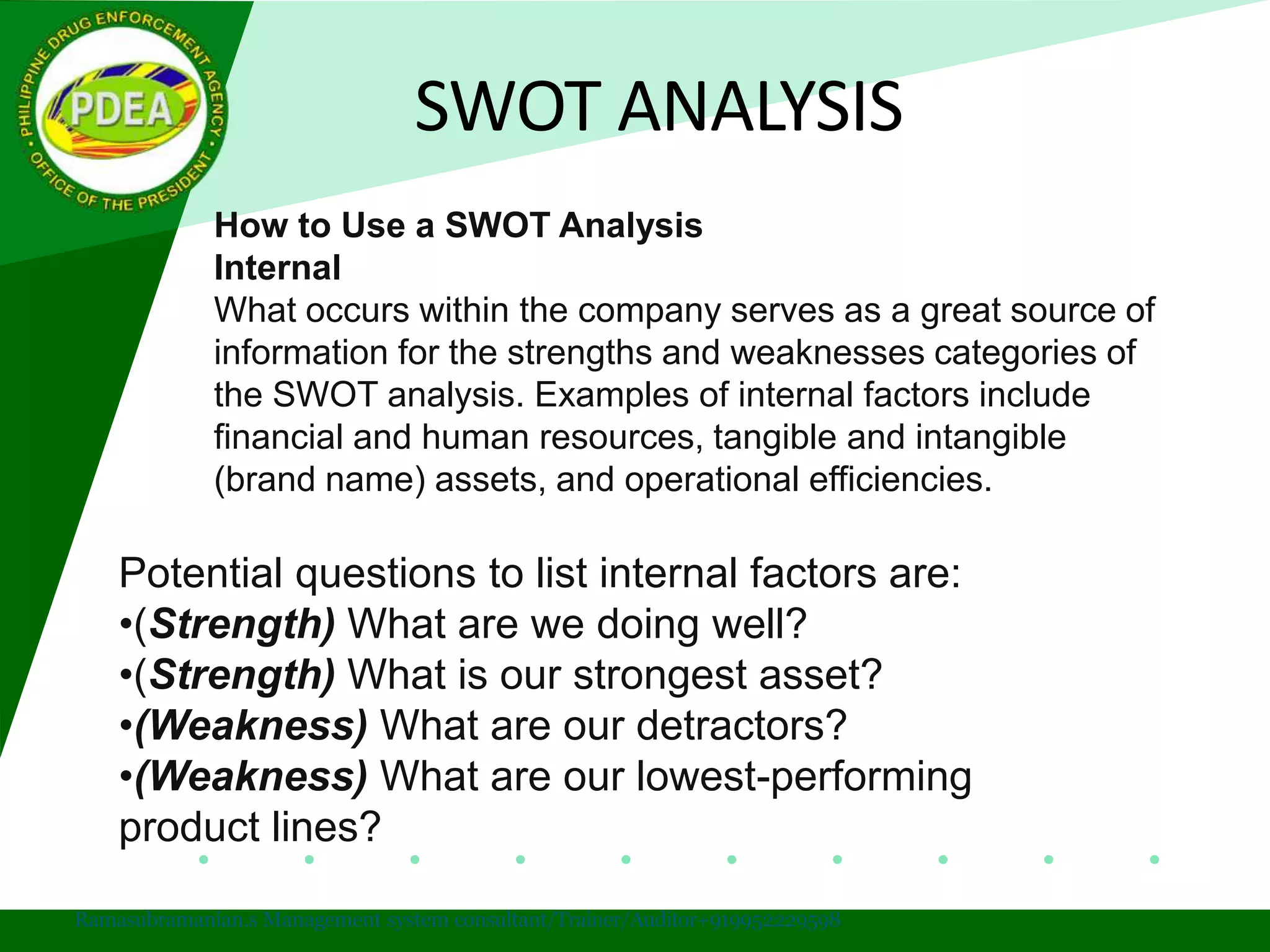 SWOT ANALYSIS
Ramasubramanian.s Management system consultant/Trainer/Auditor+919952229598
How to Use a SWOT Analysis
Internal
What occurs within the company serves as a great source of
information for the strengths and weaknesses categories of
the SWOT analysis. Examples of internal factors include
financial and human resources, tangible and intangible
(brand name) assets, and operational efficiencies.
Potential questions to list internal factors are:
•(Strength) What are we doing well?
•(Strength) What is our strongest asset?
•(Weakness) What are our detractors?
•(Weakness) What are our lowest-performing
product lines?
 