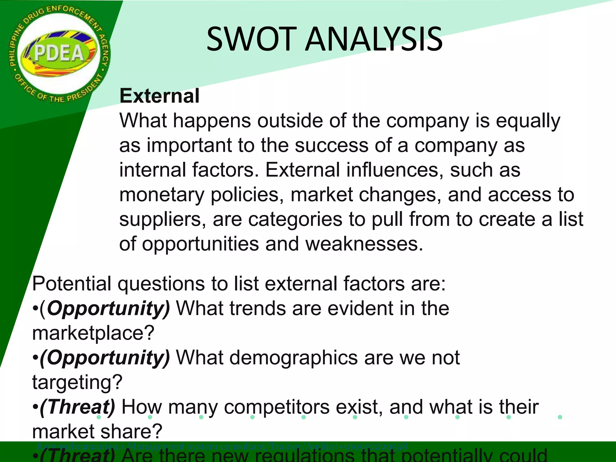 SWOT ANALYSIS
Ramasubramanian.s Management system consultant/Trainer/Auditor+919952229598
External
What happens outside of the company is equally
as important to the success of a company as
internal factors. External influences, such as
monetary policies, market changes, and access to
suppliers, are categories to pull from to create a list
of opportunities and weaknesses.
Potential questions to list external factors are:
•(Opportunity) What trends are evident in the
marketplace?
•(Opportunity) What demographics are we not
targeting?
•(Threat) How many competitors exist, and what is their
market share?
 