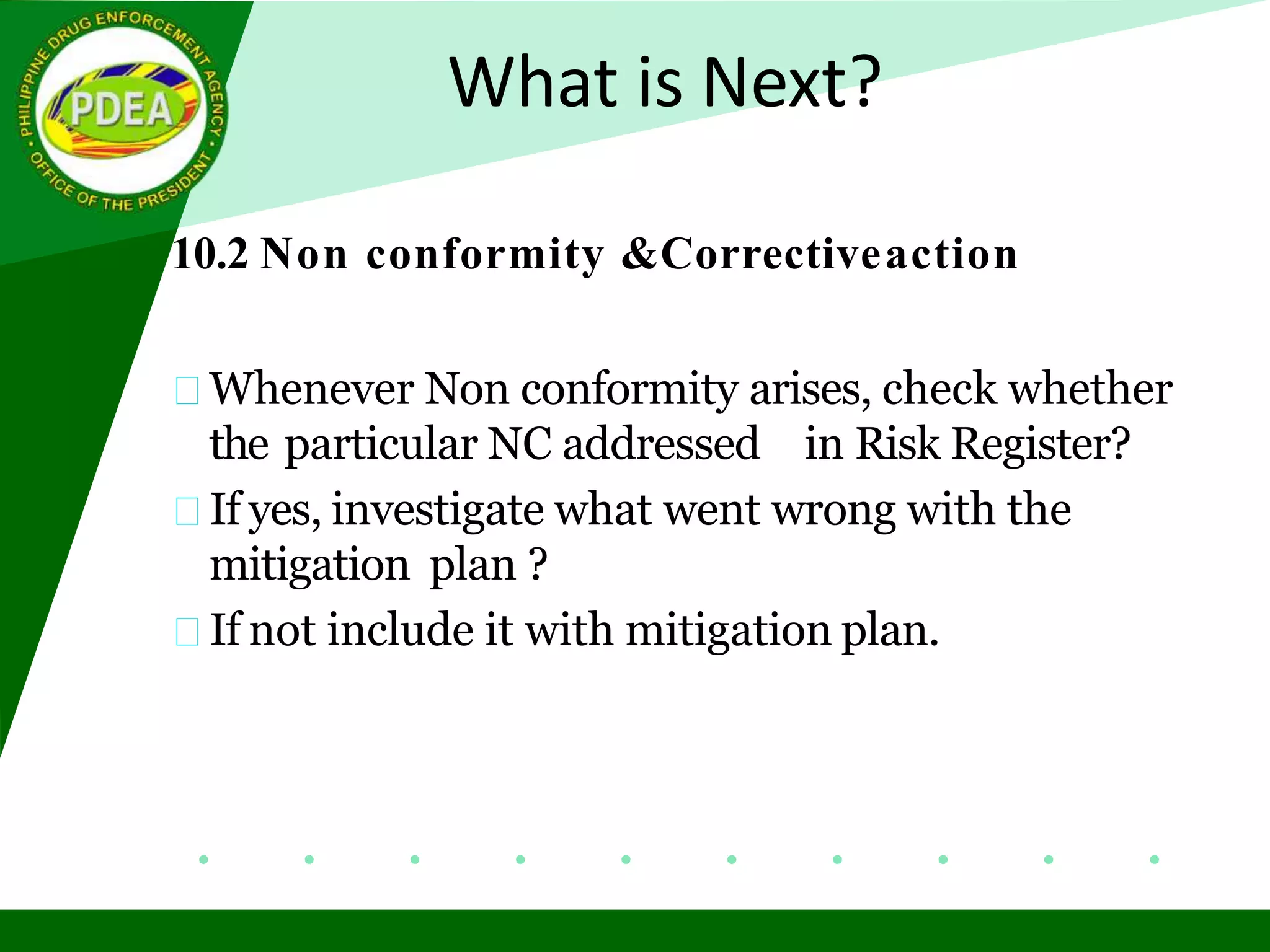 What is Next?
10.2 Non conformity &Correctiveaction
Whenever Non conformity arises, check whether
the particular NC addressed in Risk Register?
If yes, investigate what went wrong with the
mitigation plan ?
If not include it with mitigation plan.
 