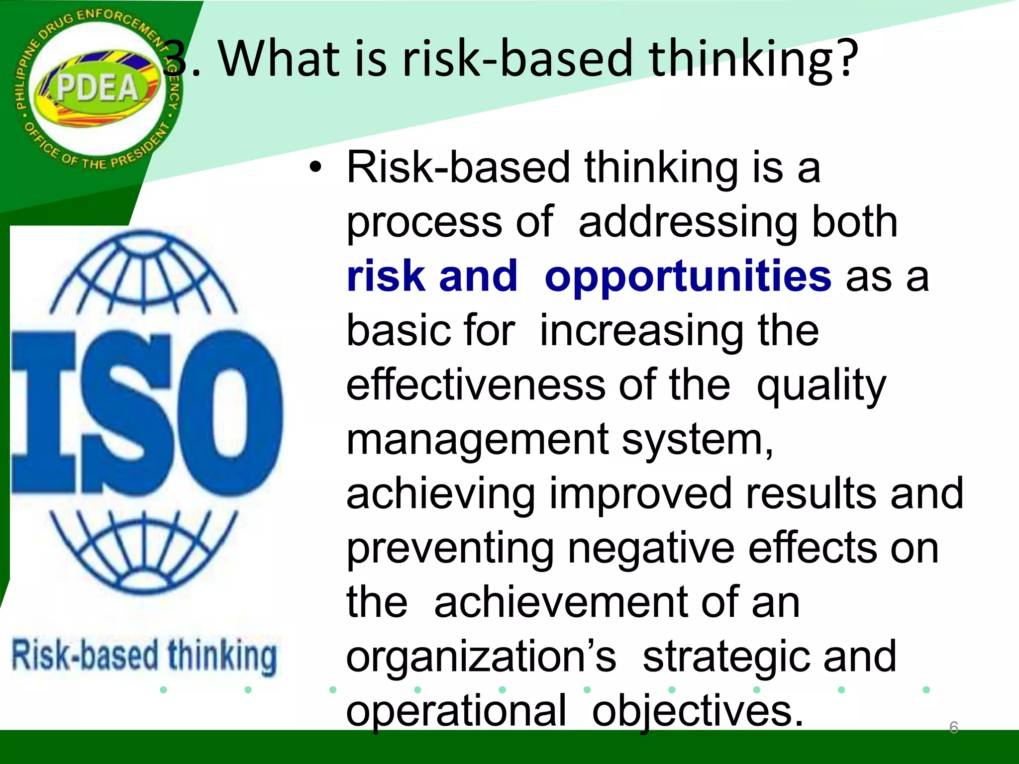 3. What is risk-based thinking?
• Risk-based thinking is a
process of addressing both
risk and opportunities as a
basic for increasing the
effectiveness of the quality
management system,
achieving improved results and
preventing negative effects on
the achievement of an
organization’s strategic and
operational objectives. 6
 