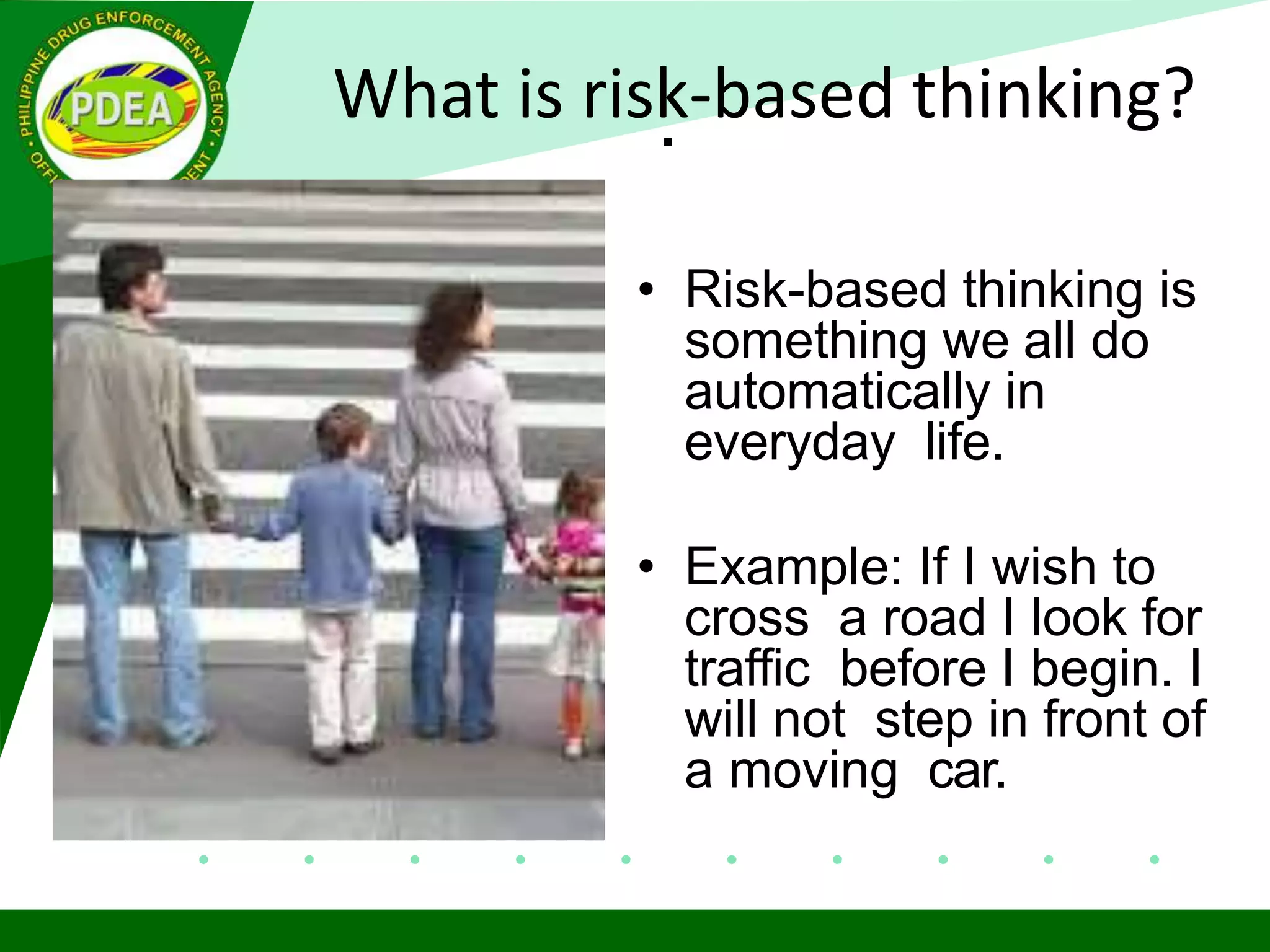 .
• Risk-based thinking is
something we all do
automatically in
everyday life.
• Example: If I wish to
cross a road I look for
traffic before I begin. I
will not step in front of
a moving car.
What is risk-based thinking?
 