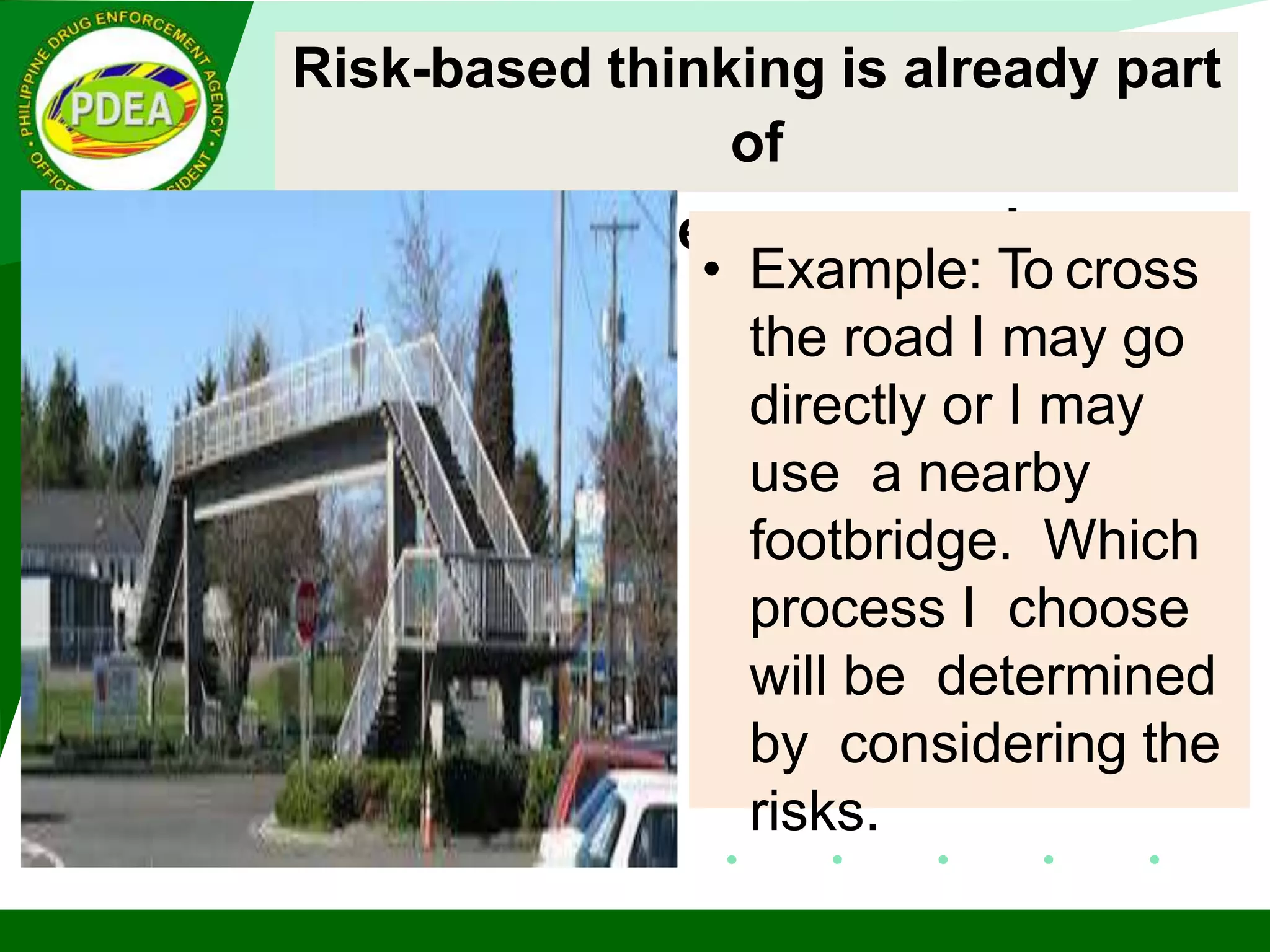 Risk-based thinking is already part
of
the process approach.
• Example: To cross
the road I may go
directly or I may
use a nearby
footbridge. Which
process I choose
will be determined
by considering the
risks.
 