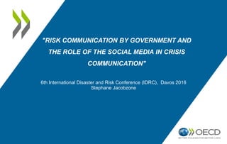 "RISK COMMUNICATION BY GOVERNMENT AND
THE ROLE OF THE SOCIAL MEDIA IN CRISIS
COMMUNICATION"
6th International Disaster and Risk Conference (IDRC), Davos 2016
Stephane Jacobzone
 