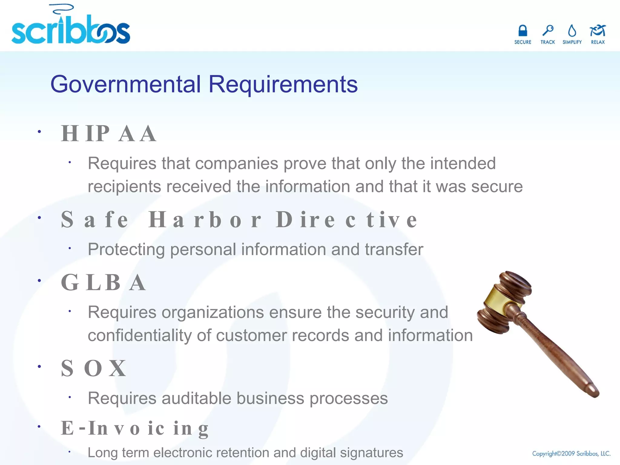 HIPAA Requires that companies prove that only the intended recipients received the information and that it was secure Safe Harbor Directive Protecting personal information and transfer GLBA Requires organizations ensure the security and confidentiality of customer records and information SOX Requires auditable business processes E-Invoicing Long term electronic retention and digital signatures Governmental Requirements 