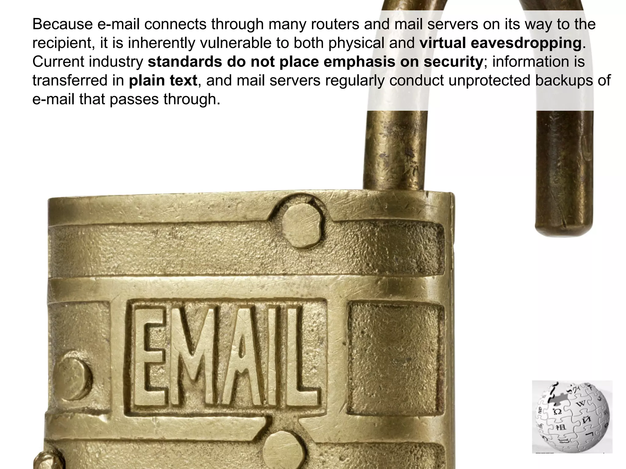 Because e-mail connects through many routers and mail servers on its way to the recipient, it is inherently vulnerable to both physical and  virtual eavesdropping . Current industry  standards do not place emphasis on security ; information is transferred in  plain text , and mail servers regularly conduct unprotected backups of e-mail that passes through. 