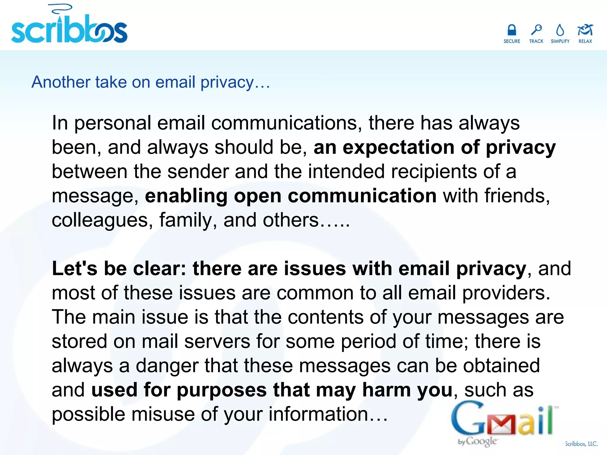 Another take on email privacy… In personal email communications, there has always been, and always should be,  an expectation of privacy  between the sender and the intended recipients of a message,  enabling open communication  with friends, colleagues, family, and others….. Let's be clear: there are issues with email privacy , and most of these issues are common to all email providers. The main issue is that the contents of your messages are stored on mail servers for some period of time; there is always a danger that these messages can be obtained and  used for purposes that may harm you , such as possible misuse of your information… 
