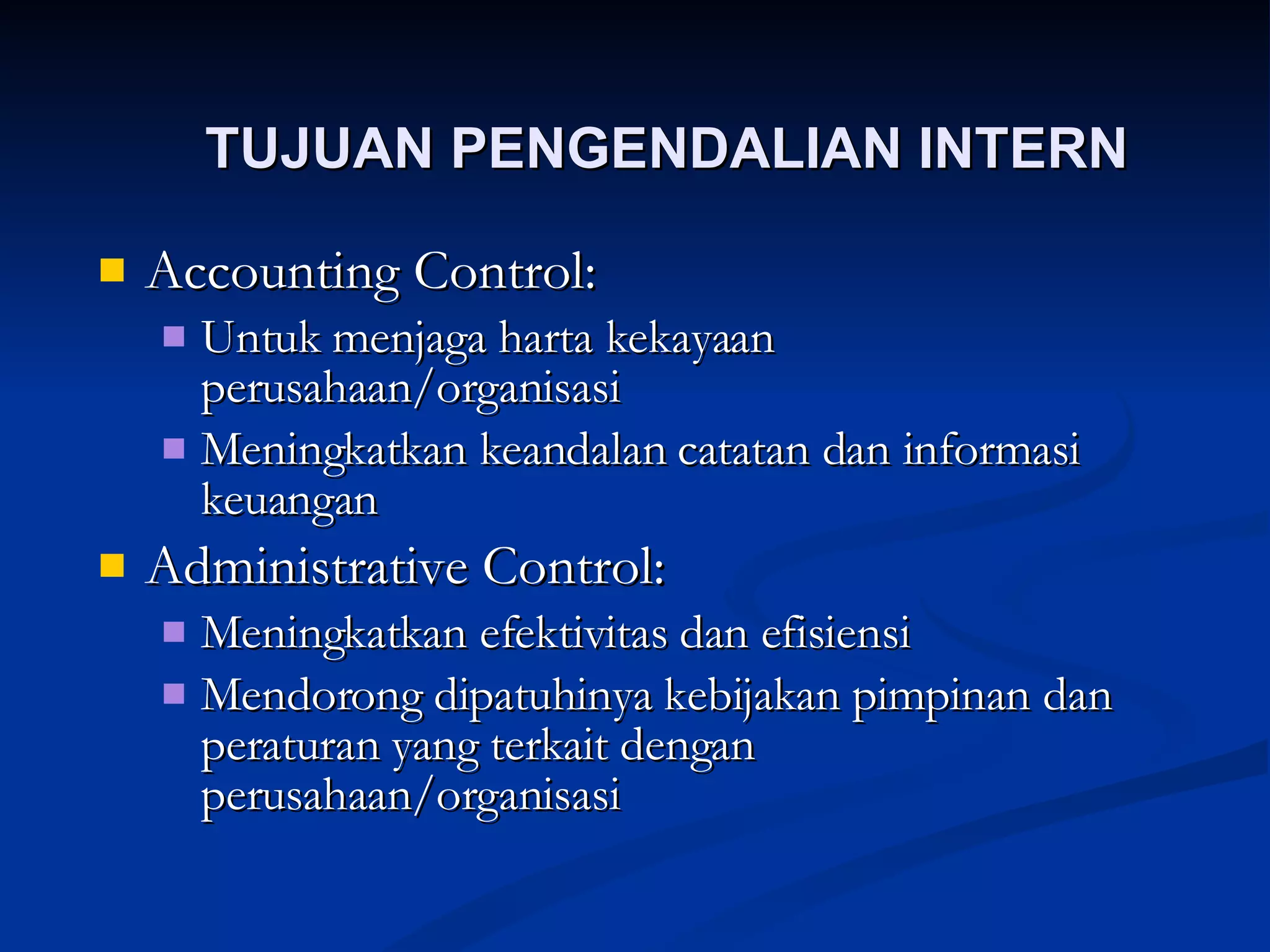 TUJUAN PENGENDALIAN INTERN Accounting Control: Untuk menjaga harta kekayaan perusahaan/organisasi Meningkatkan keandalan catatan dan informasi keuangan Administrative Control: Meningkatkan efektivitas dan efisiensi Mendorong dipatuhinya kebijakan pimpinan dan peraturan yang terkait dengan perusahaan/organisasi 