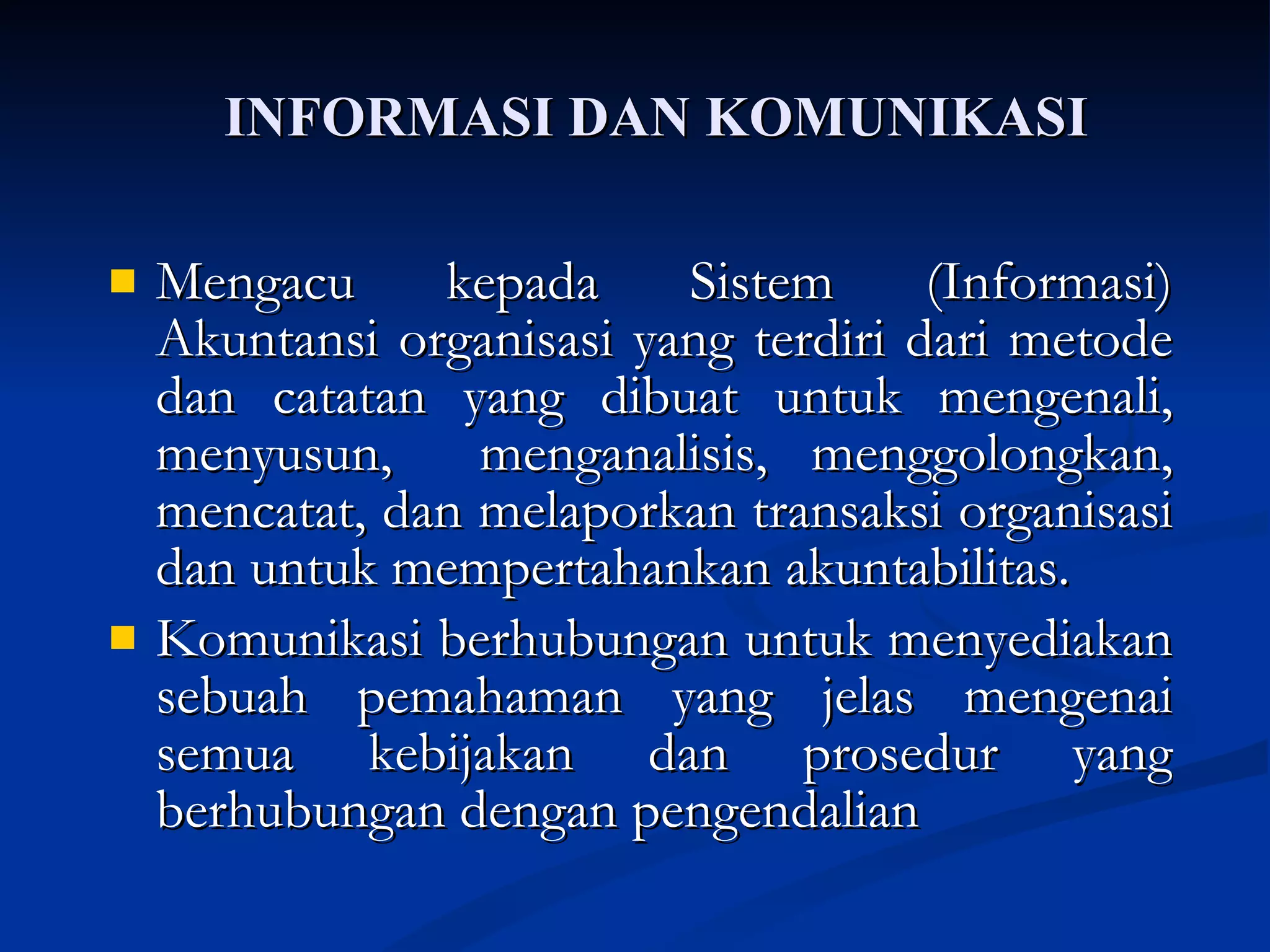 INFORMASI DAN KOMUNIKASI Mengacu kepada Sistem (Informasi) Akuntansi organisasi yang terdiri dari metode dan catatan yang dibuat untuk mengenali, menyusun,  menganalisis, menggolongkan, mencatat, dan melaporkan transaksi organisasi dan untuk mempertahankan akuntabilitas. Komunikasi berhubungan untuk menyediakan sebuah pemahaman yang jelas mengenai semua kebijakan dan prosedur yang berhubungan dengan pengendalian 