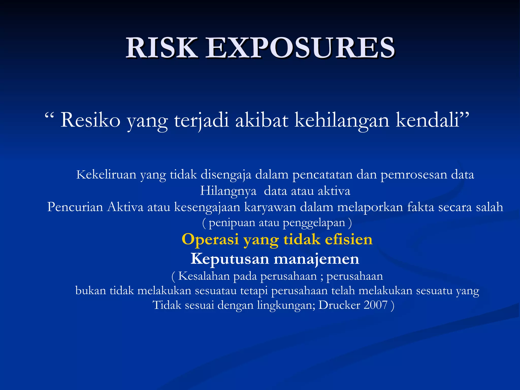 RISK EXPOSURES “  Resiko yang terjadi akibat kehilangan kendali”   K ekeliruan yang tidak disengaja dalam pencatatan dan pemrosesan data  Hilangnya  data atau aktiva  Pencurian Aktiva atau kesengajaan karyawan dalam melaporkan fakta secara salah  ( penipuan atau penggelapan ) Operasi yang tidak efisien Keputusan manajemen   ( Kesalahan pada perusahaan ; perusahaan bukan tidak melakukan sesuatau tetapi perusahaan telah melakukan sesuatu yang  Tidak sesuai dengan lingkungan; Drucker 2007 )  