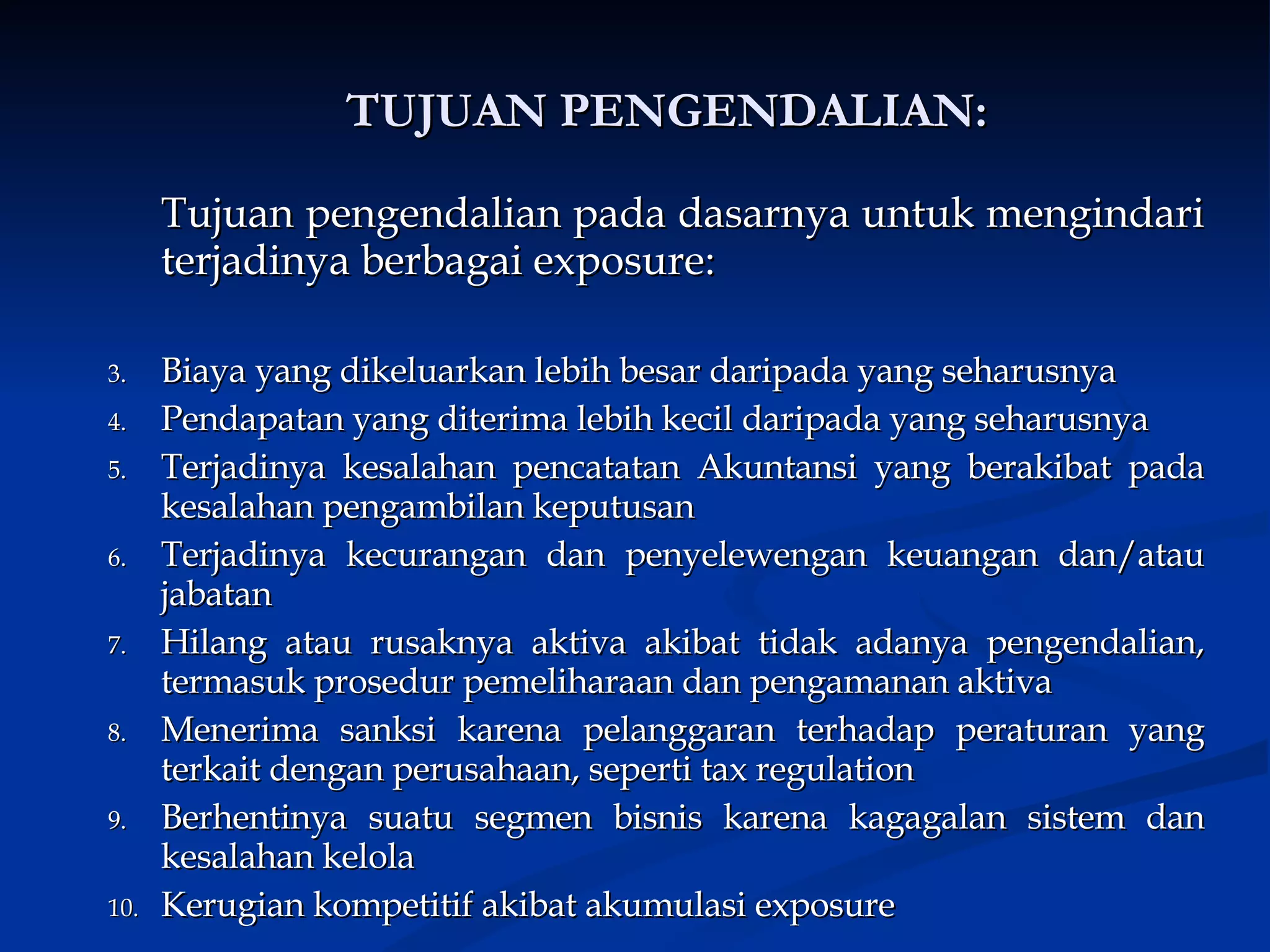 TUJUAN PENGENDALIAN: Tujuan pengendalian pada dasarnya untuk mengindari terjadinya berbagai exposure:   Biaya yang dikeluarkan lebih besar daripada yang seharusnya Pendapatan yang diterima lebih kecil daripada yang seharusnya Terjadinya kesalahan pencatatan Akuntansi yang berakibat pada kesalahan pengambilan keputusan Terjadinya kecurangan dan penyelewengan keuangan dan/atau jabatan Hilang atau rusaknya aktiva akibat tidak adanya pengendalian, termasuk prosedur pemeliharaan dan pengamanan aktiva Menerima sanksi karena pelanggaran terhadap peraturan yang terkait dengan perusahaan, seperti tax regulation Berhentinya suatu segmen bisnis karena kagagalan sistem dan kesalahan kelola Kerugian kompetitif akibat akumulasi exposure 