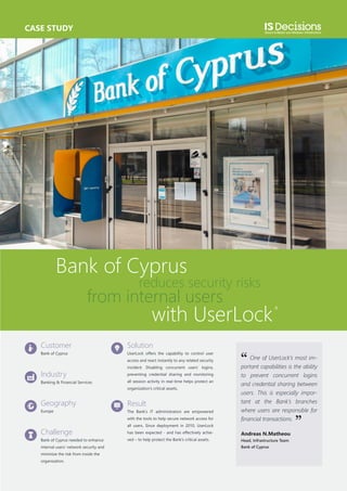 CASE STUDY

Bank of Cyprus

reduces security risks

from internal users

with UserLock

Customer

Solution

Bank of Cyprus

UserLock offers the capability to control user
access and react instantly to any related security

Industry
Banking & Financial Services

incident. Disabling concurrent users’ logins,
preventing credential sharing and monitoring
all session activity in real-time helps protect an
organization’s critical assets.

Geography
Europe

Result
The Bank’s IT administrators are empowered
with the tools to help secure network access for

Challenge
Bank of Cyprus needed to enhance
internal users’ network security and
minimize the risk from inside the
organization.

‘‘

One of UserLock’s most important capabilities is the ability
to prevent concurrent logins
and credential sharing between
users. This is especially important at the Bank’s branches
where users are responsible for
financial transactions.

all users. Since deployment in 2010, UserLock
has been expected - and has effectively achieved – to help protect the Bank’s critical assets.

Andreas N.Matheou
Head, Infrastructure Team
Bank of Cyprus

’’

 