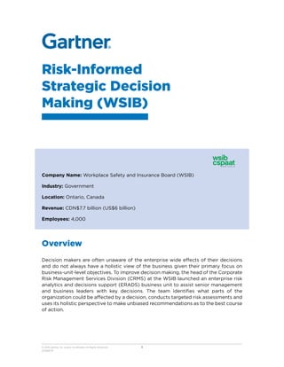 Risk-Informed
Strategic Decision
Making (WSIB)
Company Name: Workplace Safety and Insurance Board (WSIB)
Industry: Government
Location: Ontario, Canada
Revenue: CDN$7.7 billion (US$6 billion)
Employees: 4,000
Overview
Decision makers are often unaware of the enterprise wide effects of their decisions
and do not always have a holistic view of the business given their primary focus on
business-unit-level objectives. To improve decision making, the head of the Corporate
Risk Management Services Division (CRMS) at the WSIB launched an enterprise risk
analytics and decisions support (ERADS) business unit to assist senior management
and business leaders with key decisions. The team identifies what parts of the
organization could be affected by a decision, conducts targeted risk assessments and
uses its holistic perspective to make unbiased recommendations as to the best course
of action.
© 2018 Gartner, Inc. and/or its affiliates. All Rights Reserved.
201593775
1
 