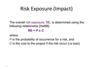 13
Risk Exposure (Impact)
The overall risk exposure, RE, is determined using the
following relationship [Hal98]:
RE = P x C
where
P is the probability of occurrence for a risk, and
C is the cost to the project if the risk occur (i.e loss).
 