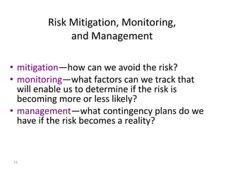 14
• mitigation—how can we avoid the risk?
• monitoring—what factors can we track that
will enable us to determine if the risk is
becoming more or less likely?
• management—what contingency plans do we
have if the risk becomes a reality?
Risk Mitigation, Monitoring,
and Management
 