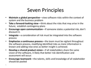5
Seven Principles
• Maintain a global perspective—view software risks within the context of
system and the business problem
• Take a forward-looking view—think about the risks that may arise in the
future; establish contingency plans
• Encourage open communication—if someone states a potential risk, don’t
discount it.
• Integrate—a consideration of risk must be integrated into the software
process
• Emphasize a continuous process—the team must be vigilant throughout
the software process, modifying identified risks as more information is
known and adding new ones as better insight is achieved.
• Develop a shared product vision—if all stakeholders share the same
vision of the software, it likely that better risk identification and
assessment will occur.
• Encourage teamwork—the talents, skills and knowledge of all stakeholder
should be pooled
 