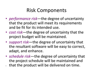 8
Risk Components
• performance risk—the degree of uncertainty
that the product will meet its requirements
and be fit for its intended use.
• cost risk—the degree of uncertainty that the
project budget will be maintained.
• support risk—the degree of uncertainty that
the resultant software will be easy to correct,
adapt, and enhance.
• schedule risk—the degree of uncertainty that
the project schedule will be maintained and
that the product will be delivered on time.
 