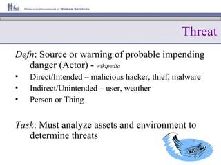 Threat Defn : Source or warning of probable impending danger (Actor) -  wikipedia Direct/Intended – malicious hacker, thief, malware Indirect/Unintended – user, weather Person or Thing Task : Must analyze assets and environment to determine threats 