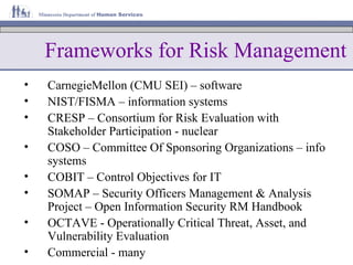 Frameworks for Risk Management CarnegieMellon (CMU SEI) – software NIST/FISMA – information systems CRESP – Consortium for Risk Evaluation with Stakeholder Participation - nuclear COSO – Committee Of Sponsoring Organizations – info systems COBIT – Control Objectives for IT SOMAP – Security Officers Management & Analysis Project – Open Information Security RM Handbook OCTAVE - Operationally Critical Threat, Asset, and Vulnerability Evaluation Commercial - many 