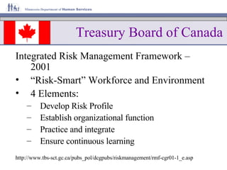 Treasury Board of Canada Integrated Risk Management Framework – 2001 “ Risk-Smart” Workforce and Environment 4 Elements: Develop Risk Profile Establish organizational function Practice and integrate Ensure continuous learning http://www.tbs-sct.gc.ca/pubs_pol/dcgpubs/riskmanagement/rmf-cgr01-1_e.asp 
