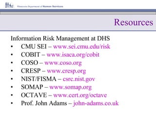 Resources Information Risk Management at DHS CMU SEI –  www.sei.cmu.edu/risk COBIT –  www.isaca.org /cobit COSO –  www.coso.org CRESP –  www.cresp.org NIST/FISMA –  csrc.nist.gov SOMAP –  www.somap.org OCTAVE –  www.cert.org /octave Prof. John Adams –  john- adams.co.uk 