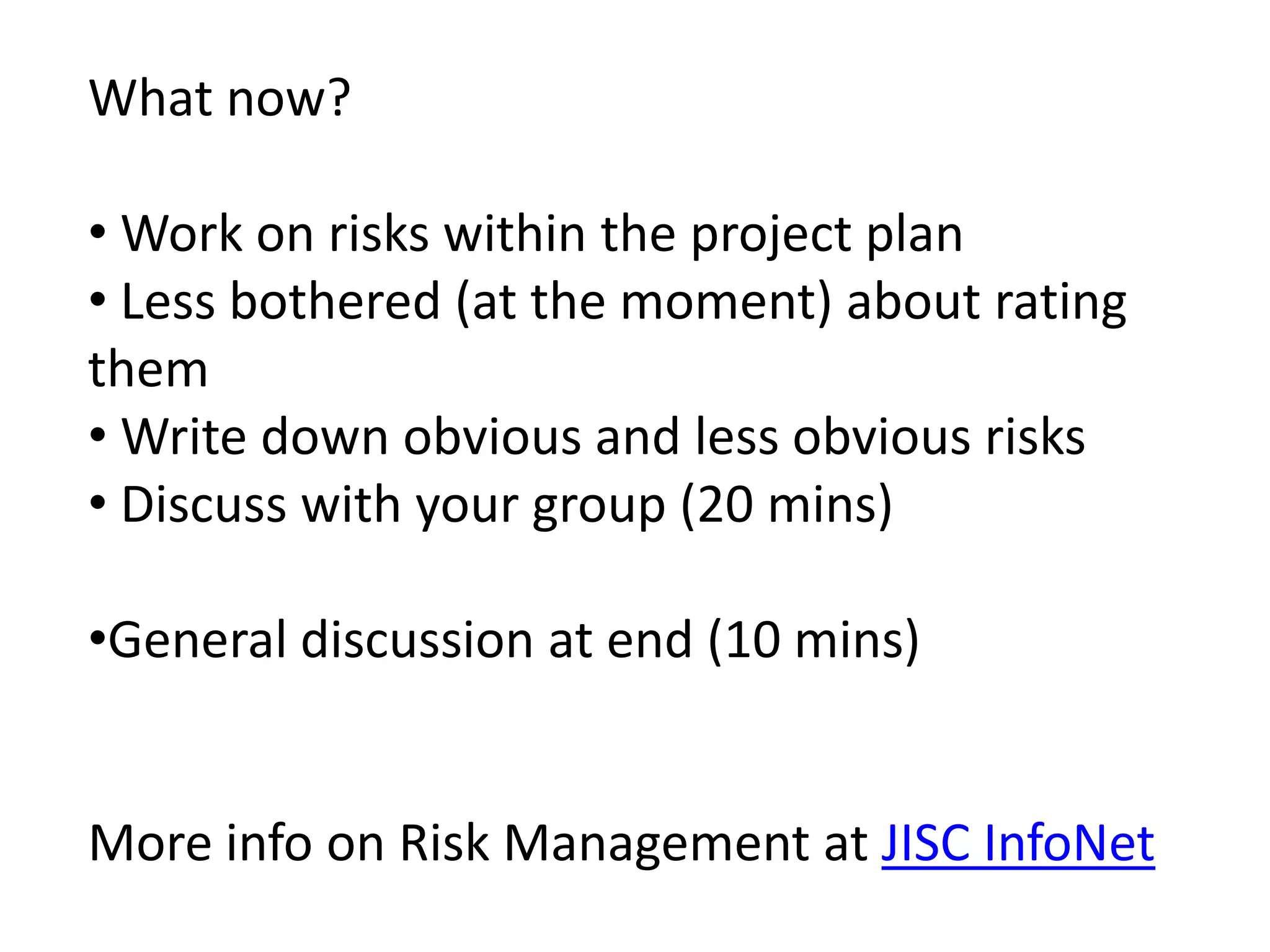 What now?
• Work on risks within the project plan
• Less bothered (at the moment) about rating
them
• Write down obvious and less obvious risks
• Discuss with your group (20 mins)
•General discussion at end (10 mins)
More info on Risk Management at JISC InfoNet