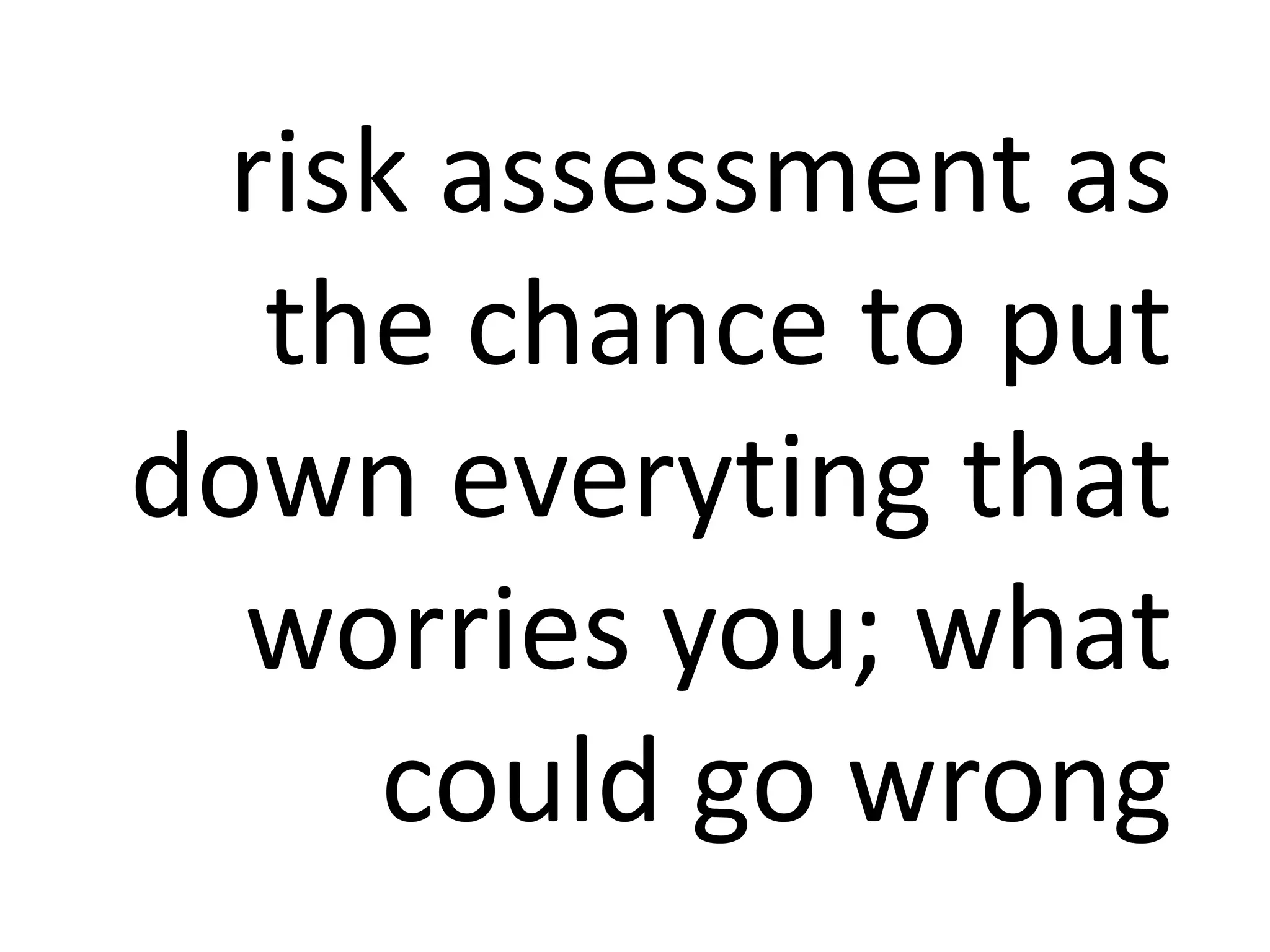 risk assessment as
the chance to put
down everyting that
worries you; what
could go wrong