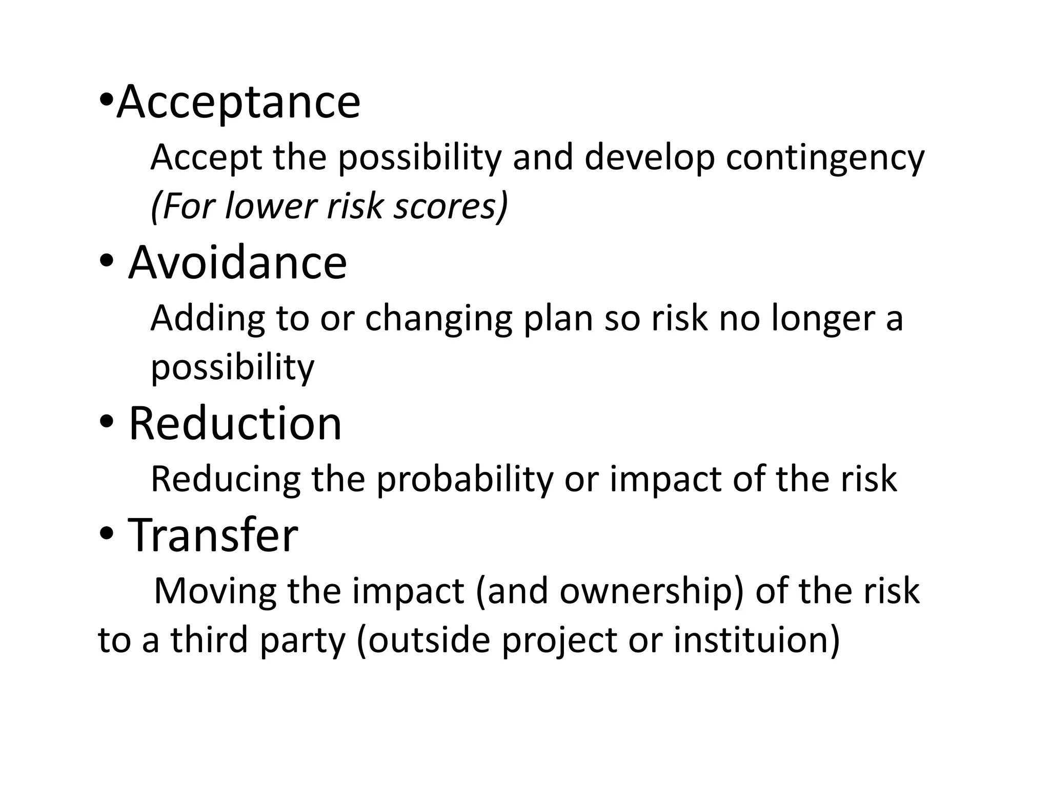 •Acceptance
Accept the possibility and develop contingency
(For lower risk scores)
• Avoidance
Adding to or changing plan so risk no longer a
possibility
• Reduction
Reducing the probability or impact of the risk
• Transfer
Moving the impact (and ownership) of the risk
to a third party (outside project or instituion)