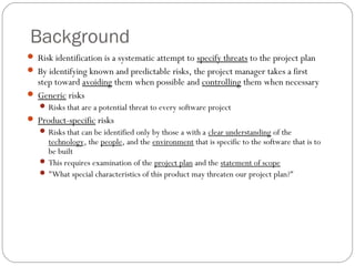 Background
      Risk identification is a systematic attempt to specify threats to the project plan
      By identifying known and predictable risks, the project manager takes a first
       step toward avoiding them when possible and controlling them when necessary
      Generic risks
         Risks that are a potential threat to every software project
      Product-specific risks
         Risks that can be identified only by those a with a clear understanding of the
          technology, the people, and the environment that is specific to the software that is to
          be built
         This requires examination of the project plan and the statement of scope
         "What special characteristics of this product may threaten our project plan?"




10
 