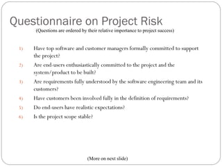 Questionnaire on Project Risk
          (Questions are ordered by their relative importance to project success)


     1)   Have top software and customer managers formally committed to support
          the project?
     2)   Are end-users enthusiastically committed to the project and the
          system/product to be built?
     3)   Are requirements fully understood by the software engineering team and its
          customers?
     4)   Have customers been involved fully in the definition of requirements?
     5)   Do end-users have realistic expectations?
     6)   Is the project scope stable?




13                                  (More on next slide)
 