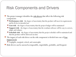 Risk Components and Drivers
      The project manager identifies the risk drivers that affect the following risk
        components
         Performance risk - the degree of uncertainty that the product will meet its requirements
          and be fit for its intended use
         Cost risk - the degree of uncertainty that the project budget will be maintained
         Support risk - the degree of uncertainty that the resultant software will be easy to correct,
          adapt, and enhance
         Schedule risk - the degree of uncertainty that the project schedule will be maintained and
          that the product will be delivered on time
      The impact of each risk driver on the risk component is divided into one of four
        impact levels
         Negligible, marginal, critical, and catastrophic
      Risk drivers can be assessed as impossible, improbable, probable, and frequent



15
 