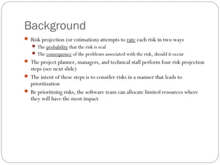 Background
      Risk projection (or estimation) attempts to rate each risk in two ways
         The probability that the risk is real
         The consequence of the problems associated with the risk, should it occur
      The project planner, managers, and technical staff perform four risk projection
       steps (see next slide)
      The intent of these steps is to consider risks in a manner that leads to
       prioritization
      Be prioritizing risks, the software team can allocate limited resources where
       they will have the most impact




17
 