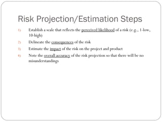 Risk Projection/Estimation Steps
     1)   Establish a scale that reflects the perceived likelihood of a risk (e.g., 1-low,
          10-high)
     2)   Delineate the consequences of the risk
     3)   Estimate the impact of the risk on the project and product
     4)   Note the overall accuracy of the risk projection so that there will be no
          misunderstandings




18
 
