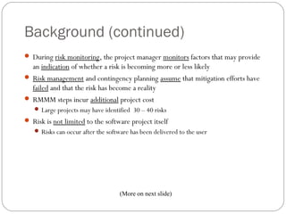 Background (continued)
      During risk monitoring, the project manager monitors factors that may provide
       an indication of whether a risk is becoming more or less likely
      Risk management and contingency planning assume that mitigation efforts have
       failed and that the risk has become a reality
      RMMM steps incur additional project cost
         Large projects may have identified 30 – 40 risks
      Risk is not limited to the software project itself
         Risks can occur after the software has been delivered to the user




                                         (More on next slide)
25
 