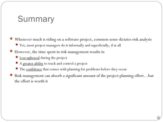Summary

      Whenever much is riding on a software project, common sense dictates risk analysis
         Yet, most project managers do it informally and superficially, if at all
      However, the time spent in risk management results in
         Less upheaval during the project
         A greater ability to track and control a project
         The confidence that comes with planning for problems before they occur
      Risk management can absorb a significant amount of the project planning effort…but
       the effort is worth it




29
                                                                                            
 