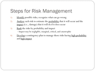 Steps for Risk Management
    1)   Identify possible risks; recognize what can go wrong
    2)   Analyze each risk to estimate the probability that it will occur and the
         impact (i.e., damage) that it will do if it does occur
    3)   Rank the risks by probability and impact
          - Impact may be negligible, marginal, critical, and catastrophic
    4)   Develop a contingency plan to manage those risks having high probability
         and high impact




8
 