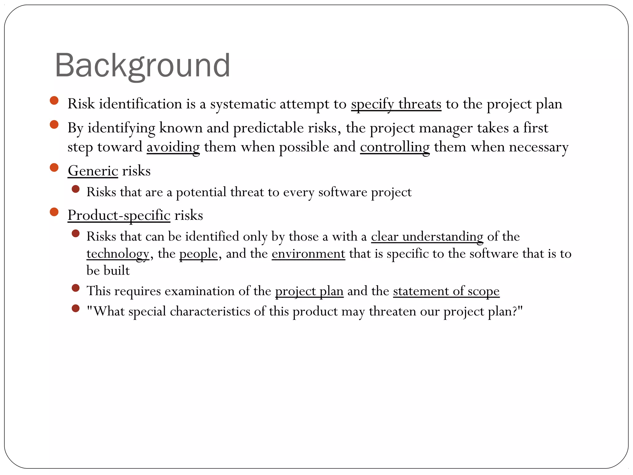 Background
10
 Risk identification is a systematic attempt to specify threats to the project plan
 By identifying known and predictable risks, the project manager takes a first
step toward avoiding them when possible and controlling them when necessary
 Generic risks
 Risks that are a potential threat to every software project
 Product-specific risks
 Risks that can be identified only by those a with a clear understanding of the
technology, the people, and the environment that is specific to the software that is to
be built
 This requires examination of the project plan and the statement of scope
 "What special characteristics of this product may threaten our project plan?"
 