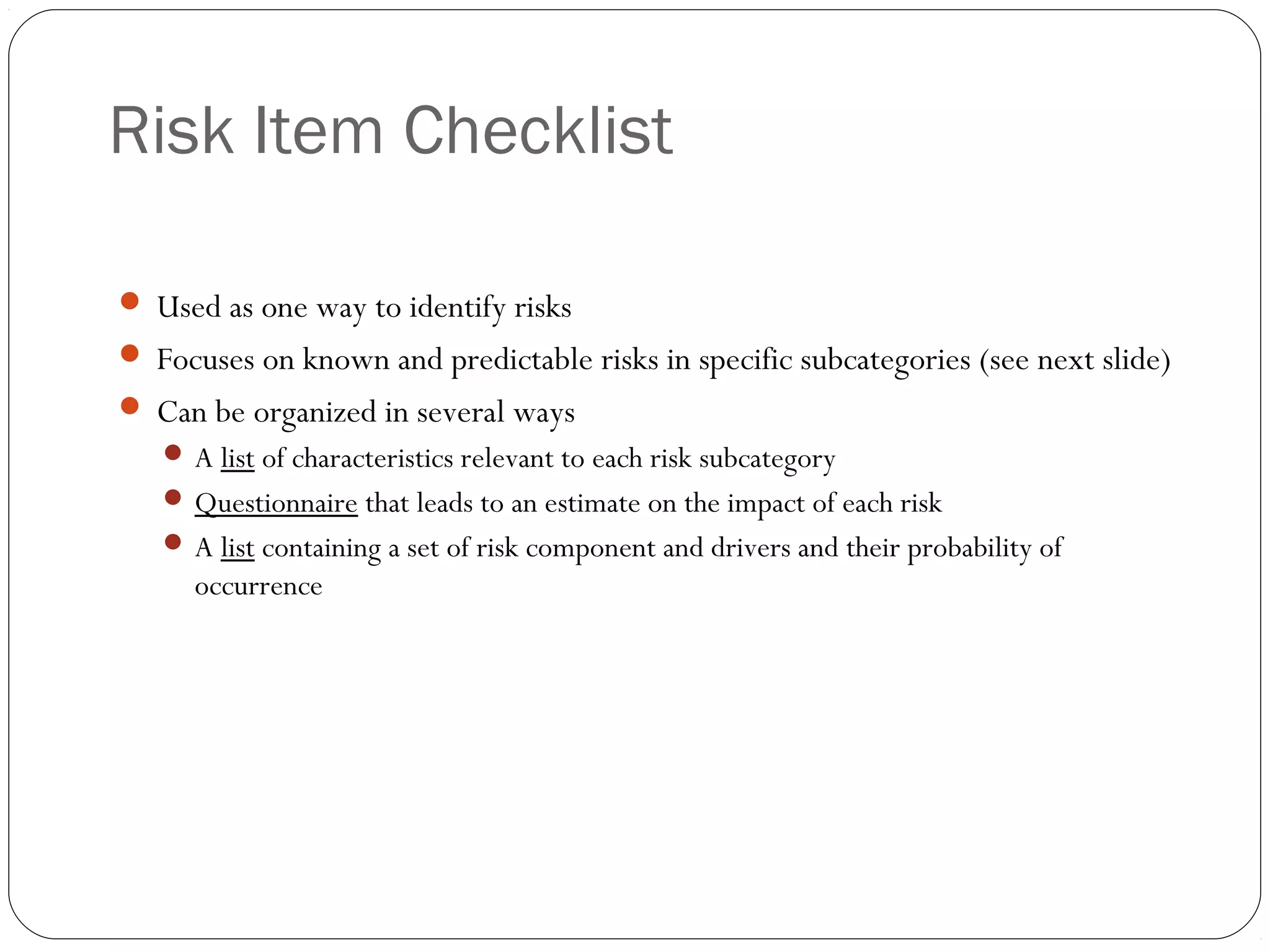 Risk Item Checklist
11
 Used as one way to identify risks
 Focuses on known and predictable risks in specific subcategories (see next slide)
 Can be organized in several ways
 A list of characteristics relevant to each risk subcategory
 Questionnaire that leads to an estimate on the impact of each risk
 A list containing a set of risk component and drivers and their probability of
occurrence
 