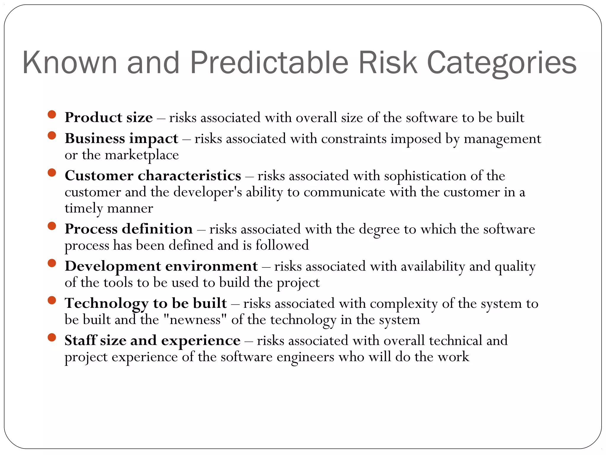 Known and Predictable Risk Categories
12
 Product size – risks associated with overall size of the software to be built
 Business impact – risks associated with constraints imposed by management
or the marketplace
 Customer characteristics – risks associated with sophistication of the
customer and the developer's ability to communicate with the customer in a
timely manner
 Process definition – risks associated with the degree to which the software
process has been defined and is followed
 Development environment – risks associated with availability and quality
of the tools to be used to build the project
 Technology to be built – risks associated with complexity of the system to
be built and the "newness" of the technology in the system
 Staff size and experience – risks associated with overall technical and
project experience of the software engineers who will do the work
 