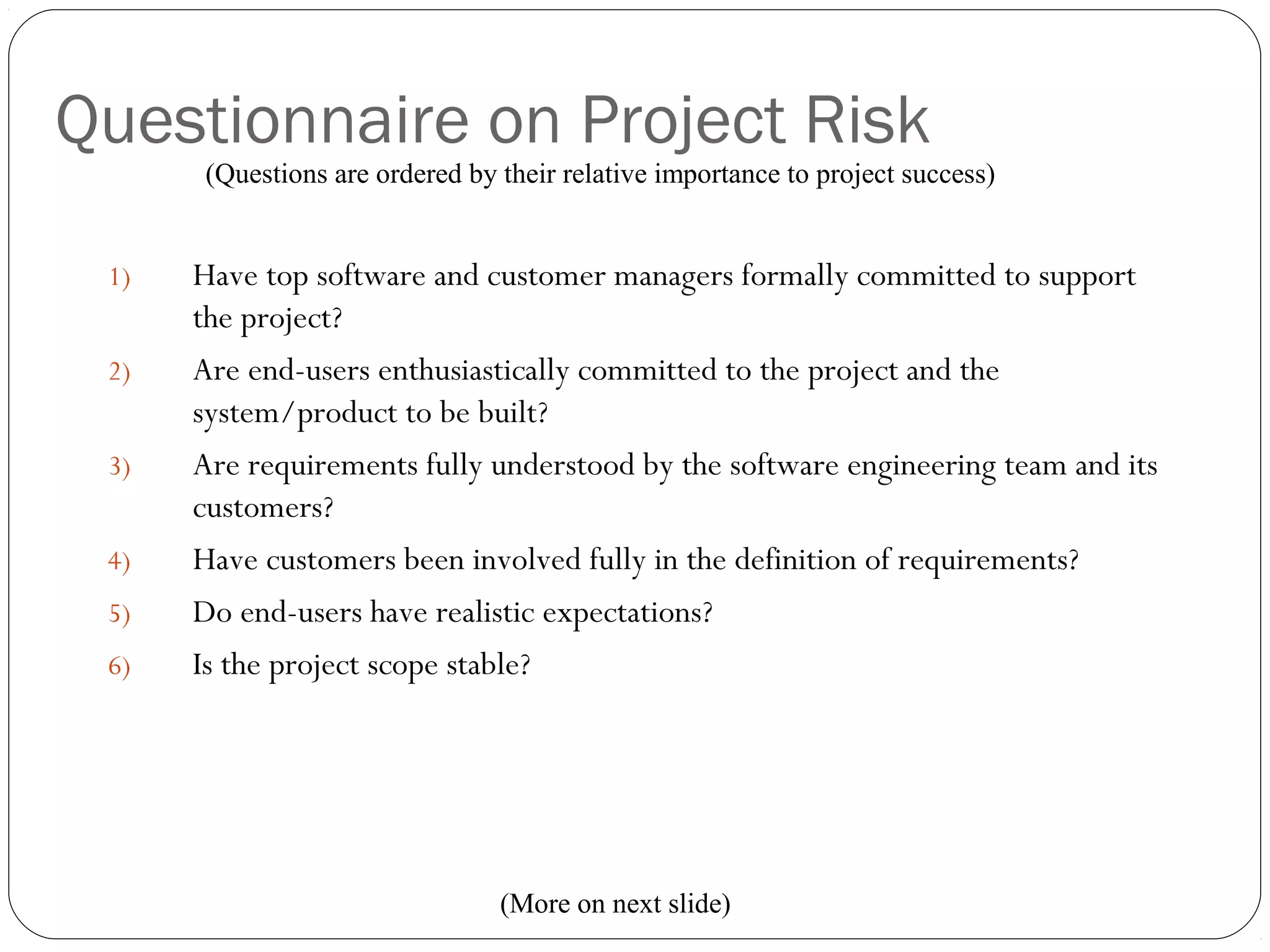 Questionnaire on Project Risk
13
1) Have top software and customer managers formally committed to support
the project?
2) Are end-users enthusiastically committed to the project and the
system/product to be built?
3) Are requirements fully understood by the software engineering team and its
customers?
4) Have customers been involved fully in the definition of requirements?
5) Do end-users have realistic expectations?
6) Is the project scope stable?
(Questions are ordered by their relative importance to project success)
(More on next slide)
 