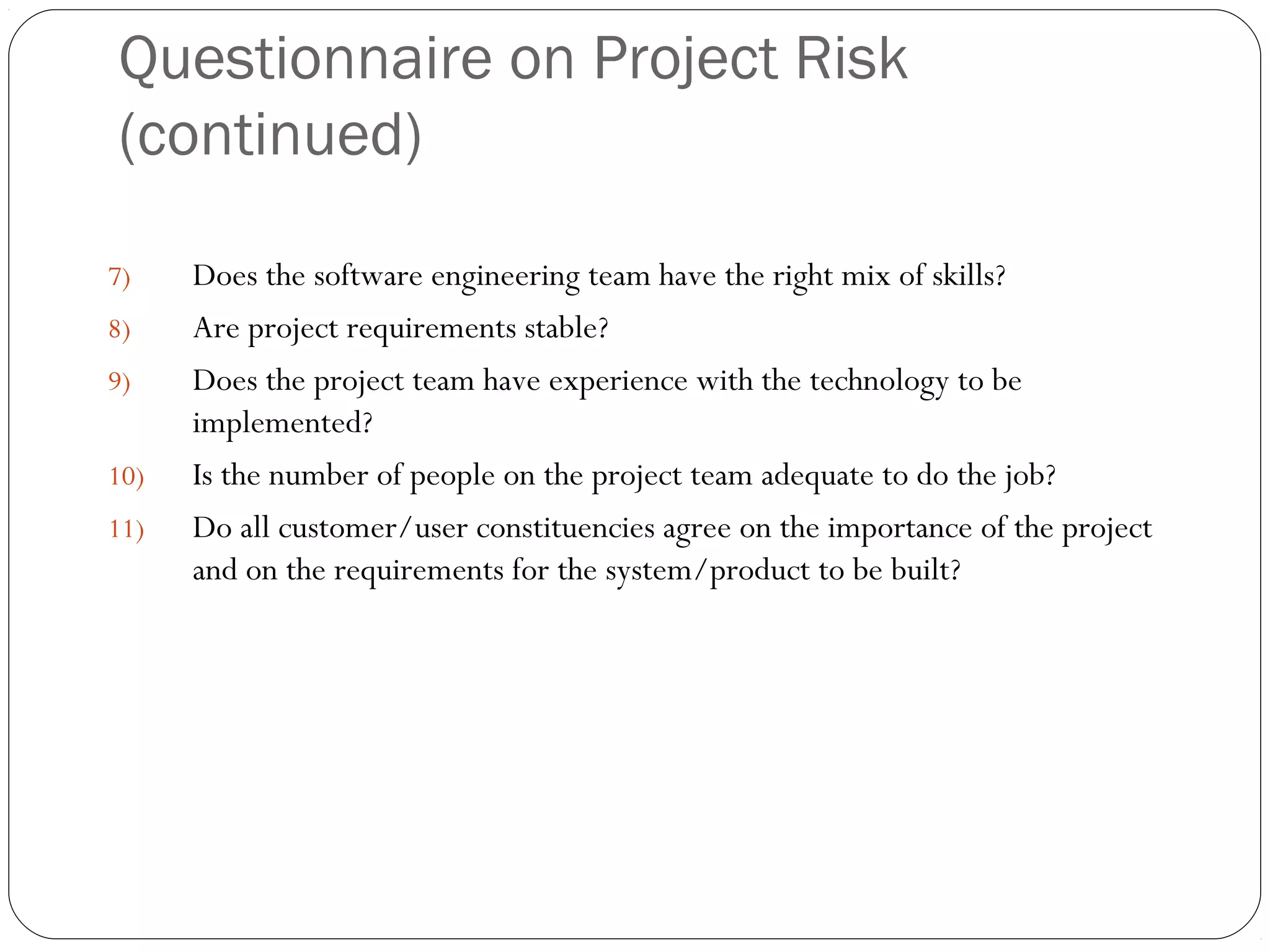 Questionnaire on Project Risk
(continued)
14
7) Does the software engineering team have the right mix of skills?
8) Are project requirements stable?
9) Does the project team have experience with the technology to be
implemented?
10) Is the number of people on the project team adequate to do the job?
11) Do all customer/user constituencies agree on the importance of the project
and on the requirements for the system/product to be built?
 