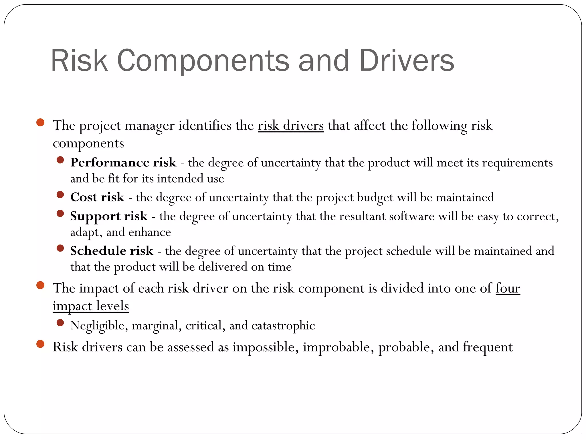 Risk Components and Drivers
15
 The project manager identifies the risk drivers that affect the following risk
components
 Performance risk - the degree of uncertainty that the product will meet its requirements
and be fit for its intended use
 Cost risk - the degree of uncertainty that the project budget will be maintained
 Support risk - the degree of uncertainty that the resultant software will be easy to correct,
adapt, and enhance
 Schedule risk - the degree of uncertainty that the project schedule will be maintained and
that the product will be delivered on time
 The impact of each risk driver on the risk component is divided into one of four
impact levels
 Negligible, marginal, critical, and catastrophic
 Risk drivers can be assessed as impossible, improbable, probable, and frequent
 