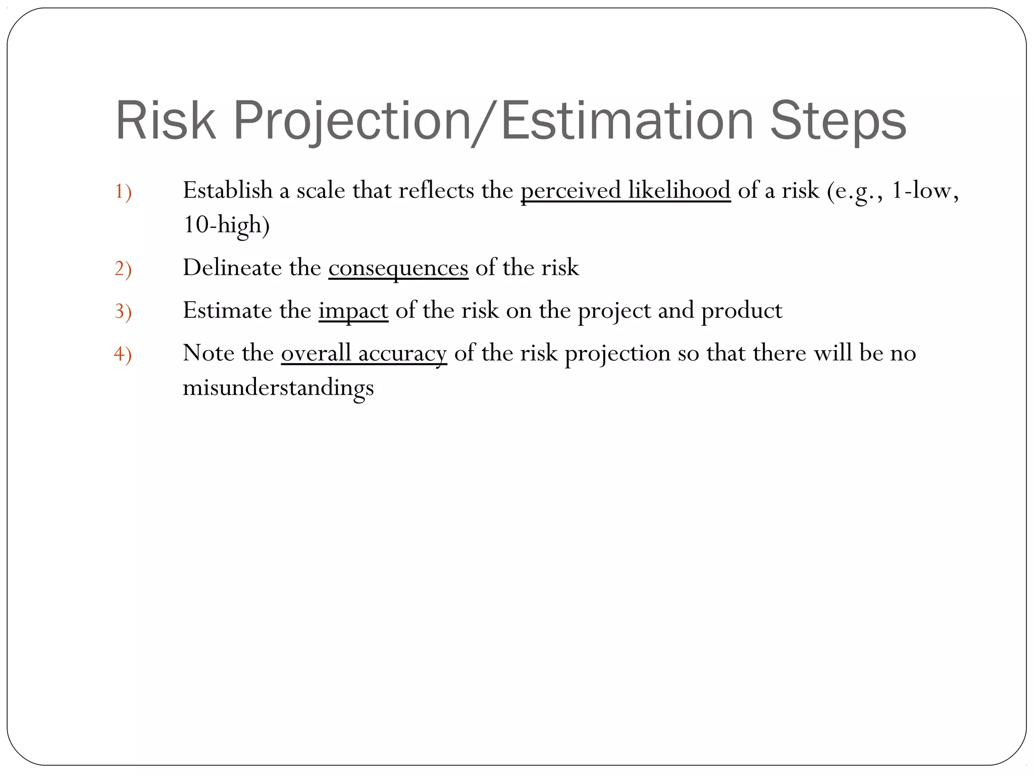 Risk Projection/Estimation Steps
18
1) Establish a scale that reflects the perceived likelihood of a risk (e.g., 1-low,
10-high)
2) Delineate the consequences of the risk
3) Estimate the impact of the risk on the project and product
4) Note the overall accuracy of the risk projection so that there will be no
misunderstandings
 
