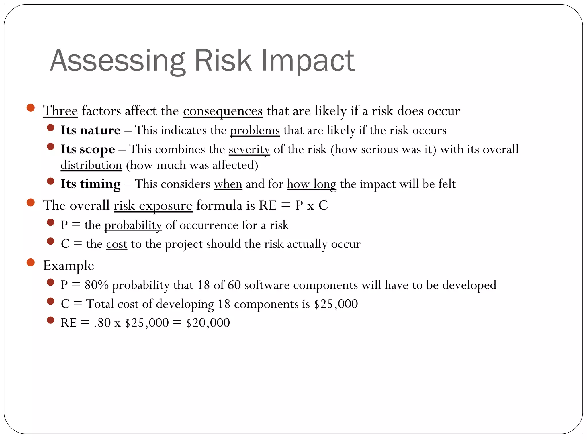 Assessing Risk Impact
21
 Three factors affect the consequences that are likely if a risk does occur
 Its nature – This indicates the problems that are likely if the risk occurs
 Its scope – This combines the severity of the risk (how serious was it) with its overall
distribution (how much was affected)
 Its timing – This considers when and for how long the impact will be felt
 The overall risk exposure formula is RE = P x C
 P = the probability of occurrence for a risk
 C = the cost to the project should the risk actually occur
 Example
 P = 80% probability that 18 of 60 software components will have to be developed
 C = Total cost of developing 18 components is $25,000
 RE = .80 x $25,000 = $20,000
 